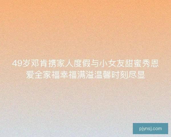 49岁邓肯携家人度假与小女友甜蜜秀恩爱全家福幸福满溢温馨时刻尽显