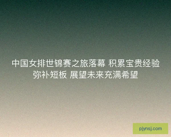 中国女排世锦赛之旅落幕 积累宝贵经验弥补短板 展望未来充满希望