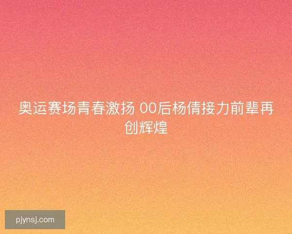 奥运赛场青春激扬 00后杨倩接力前辈再创辉煌