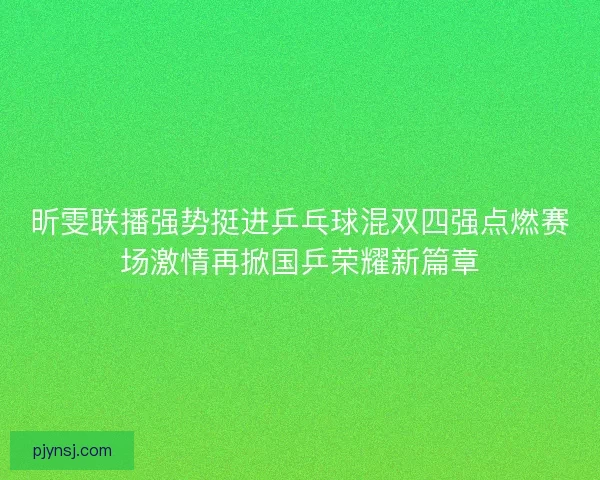 昕雯联播强势挺进乒乓球混双四强点燃赛场激情再掀国乒荣耀新篇章