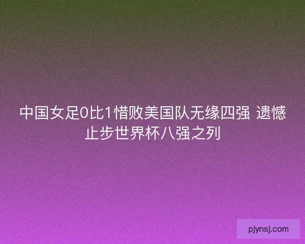 中国女足0比1惜败美国队无缘四强 遗憾止步世界杯八强之列