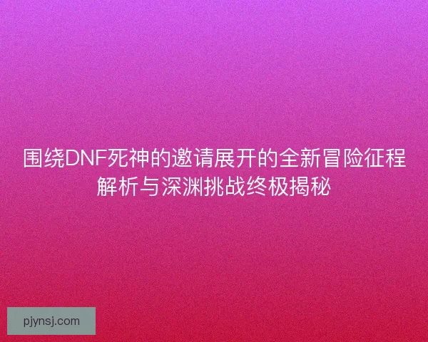 围绕DNF死神的邀请展开的全新冒险征程解析与深渊挑战终极揭秘