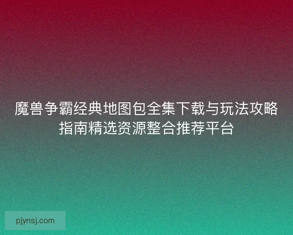 魔兽争霸经典地图包全集下载与玩法攻略指南精选资源整合推荐平台