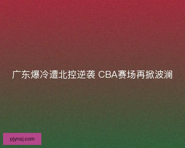 广东爆冷遭北控逆袭 CBA赛场再掀波澜